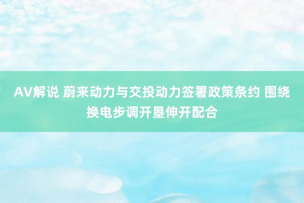 AV解说 蔚来动力与交投动力签署政策条约 围绕换电步调开垦伸开配合