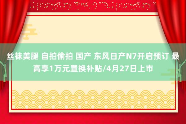 丝袜美腿 自拍偷拍 国产 东风日产N7开启预订 最高享1万元置换补贴/4月27日上市