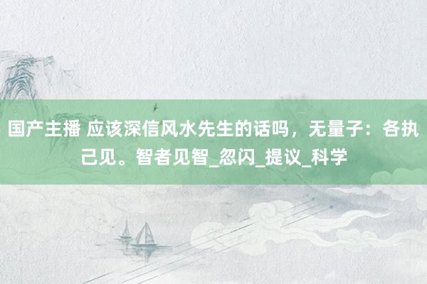 国产主播 应该深信风水先生的话吗，无量子：各执己见。智者见智_忽闪_提议_科学