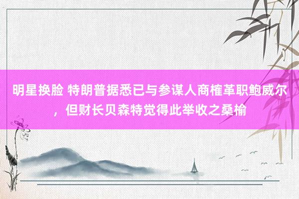 明星换脸 特朗普据悉已与参谋人商榷革职鲍威尔,但财长贝森特觉得此举收之桑榆