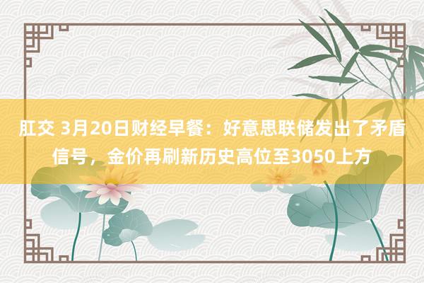 肛交 3月20日财经早餐：好意思联储发出了矛盾信号，金价再刷新历史高位至3050上方