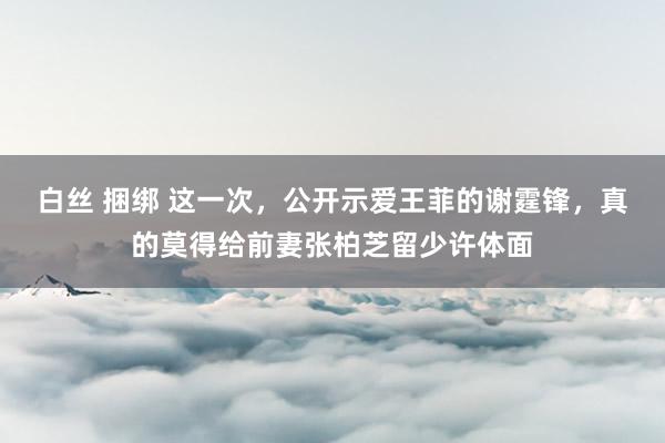 白丝 捆绑 这一次，公开示爱王菲的谢霆锋，真的莫得给前妻张柏芝留少许体面