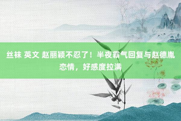 丝袜 英文 赵丽颖不忍了！半夜霸气回复与赵德胤恋情，好感度拉满