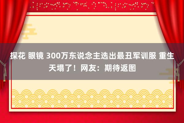 探花 眼镜 300万东说念主选出最丑军训服 重生天塌了！网友：期待返图