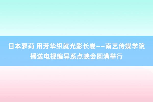 日本萝莉 用芳华织就光影长卷——南艺传媒学院播送电视编导系点映会圆满举行