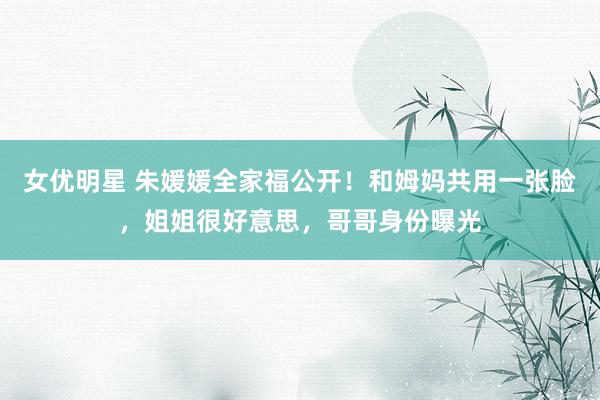 女优明星 朱媛媛全家福公开！和姆妈共用一张脸，姐姐很好意思，哥哥身份曝光