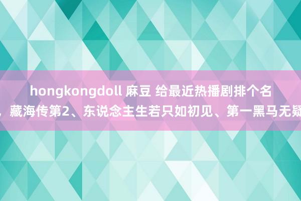 hongkongdoll 麻豆 给最近热播剧排个名，藏海传第2、东说念主生若只如初见、第一黑马无疑